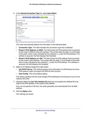 Page 26Specify Your Internet Settings 26
AC1200 Smart WiFi Router with External Antennas 
5. 
In the Internet Connection Type list, select  Auto Detect.
The router automatically detects the information in the following fields\
:
• Connection T
 ype. This field indicates the connection type that is detected.
• Router
’s IPv6 Address on WAN . This field shows the IPv6 address that is acquired 
for the router’s WAN (or Internet) interface. The number after the slash (/) is the length 
of the prefix, which is also...