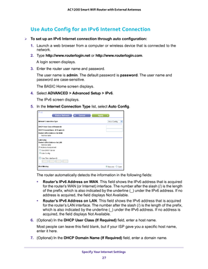 Page 27Specify Your Internet Settings 27
 AC1200 Smart WiFi Router with External Antennas
Use Auto Config for an IPv6 Internet Connection
To set up an IPv6 Internet connection through auto configuration:
1. 
Launch a web browser from a computer or wireless device that is connecte\
d to the 
network.
2.  T
ype  http://www.routerlogin.net  or http://www.routerlogin.com .
A login screen displays.
3.  Enter the router user name and password.
The user name is  admin. 
 The default password is password. The user...