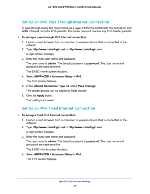 Page 30Specify Your Internet Settings 
30 AC1200 Smart WiFi Router with External Antennas 
Set Up an IPv6 Pass Through Internet Connection
In pass-through mode, the router works as a Layer 2 Ethernet switch with two ports (LAN and 
WAN Ethernet ports) for IPv6 packets. The router does not process any IPv6 header packets.
To set up a pass-through IPv6 Internet connection:
1. Launch a web browser from a computer or wireless device that is connected to the 
network.
2. Type http://www.routerlogin.net or...