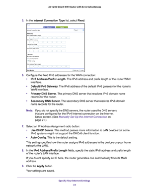 Page 31Specify Your Internet Settings 31
 AC1200 Smart WiFi Router with External Antennas
5. 
In the Internet Connection Type  list, select Fixed.
6. Configure the fixed IPv6 addresses for the WAN connection:
• IPv6 Address/Prefix 
 Length. The IPv6 address and prefix length of the router WAN 
interface.
• Default IPv6 Gateway . 
 The IPv6 address of the default IPv6 gateway for the router’s 
WAN interface.
• Primary DNS Server . 
 The primary DNS server that resolves IPv6 domain name 
records for the router.
•...