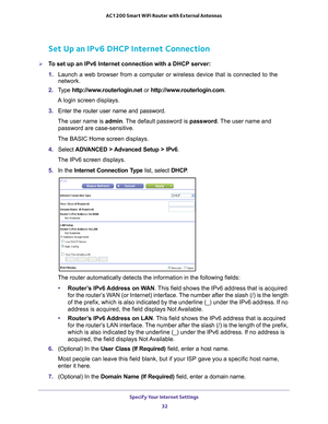 Page 32Specify Your Internet Settings 32
AC1200 Smart WiFi Router with External Antennas 
Set Up an IPv6 DHCP Internet Connection
To set up an IPv6 Internet connection with a DHCP server:
1. 
Launch a web browser from a computer or wireless device that is connecte\
d to the 
network.
2.  T
ype  http://www.routerlogin.net  or http://www.routerlogin.com .
A login screen displays.
3.  Enter the router user name and password.
The user name is  admin. 
 The default password is password . The user name and 
password...