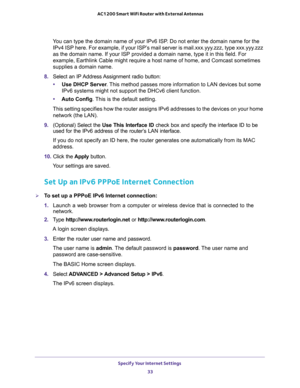 Page 33Specify Your Internet Settings 
33  AC1200 Smart WiFi Router with External Antennas
You can type the domain name of your IPv6 ISP. Do not enter the domain name for the 
IPv4 ISP here. For example, if your ISP’s mail server is mail.xxx.yyy.zzz, type xxx.yyy.zzz 
as the domain name. If your ISP provided a domain name, type it in this field. For 
example, Earthlink Cable might require a host name of home, and Comcast sometimes 
supplies a domain name.
8. Select  an  IP Address Assignment  radio  button:...