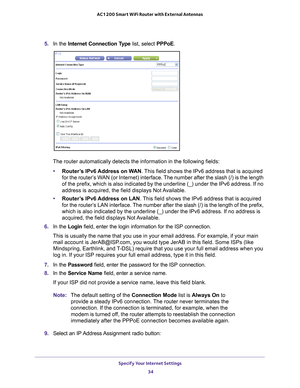 Page 34Specify Your Internet Settings 34
AC1200 Smart WiFi Router with External Antennas 
5. 
In the Internet Connection Type list, select PPPoE.
The router automatically detects the information in the following fields\
:
• Router
’s IPv6 Address on WAN . This field shows the IPv6 address that is acquired 
for the router’s WAN (or Internet) interface. The number after the slash (/) is the length 
of the prefix, which is also indicated by the underline (_) under the \
IPv6 address. If no 
address is acquired,...