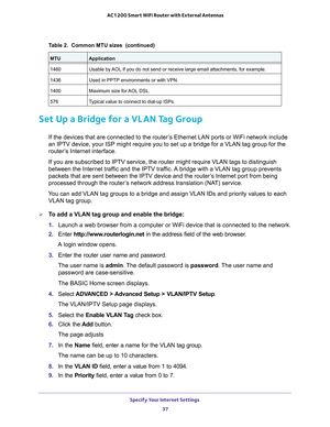 Page 37Specify Your Internet Settings 
37  AC1200 Smart WiFi Router with External Antennas
Set Up a Bridge for a VLAN Tag Group
If the devices that are connected to the router’s Ethernet LAN ports or WiFi network include 
an IPTV device, your ISP might require you to set up a bridge for a VLAN tag group for the 
router’s Internet interface.
If you are subscribed to IPTV service, the router might require VLAN tags to distinguish 
between the Internet traffic and the IPTV traffic. A bridge with a VLAN tag group...