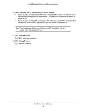 Page 38Specify Your Internet Settings 
38 AC1200 Smart WiFi Router with External Antennas 
10. Select the check box for a wired LAN port or WiFi network:
•If your device is connected to an Ethernet LAN port on the router, select a LAN port 
check box that corresponds to the Ethernet LAN port on the router that the device is 
connected to.
•If your device is connected to your router’s WiFi network, select a WiFi check box that 
corresponds to the router’s WiFi network that the device is connected to.
Note:You...