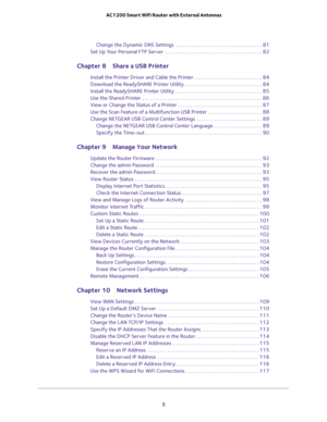 Page 5 
5  AC1200 Smart WiFi Router with External Antennas
Change the Dynamic DNS Settings  . . . . . . . . . . . . . . . . . . . . . . . . . . . . . . . . . .  81
Set Up Your Personal FTP Server  . . . . . . . . . . . . . . . . . . . . . . . . . . . . . . . . . . . . . .  82
Chapter 8 Share a USB Printer
Install the Printer Driver and Cable the Printer . . . . . . . . . . . . . . . . . . . . . . . . . . .  84
Download the ReadySHARE Printer Utility  . . . . . . . . . . . . . . . . . . . . . . . . . . . . . ....