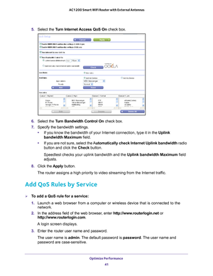 Page 41Optimize Performance 41
 AC1200 Smart WiFi Router with External Antennas
5. 
Select the Turn Internet Access QoS On  check box.
6. Select the Turn Bandwidth Control On  check box.
7.  Specify the bandwidth settings.
• If you know the bandwidth of your Internet connection, type it in the Uplink 
bandwidth Maximum field.
• If you are not sure, select the 
 Automatically check Internet Uplink bandwidth  radio 
button and click the Check button.
Speedtest checks your uplink bandwidth and the Uplink bandwidth...