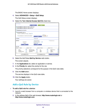 Page 42Optimize Performance 42
AC1200 Smart WiFi Router with External Antennas 
The BASIC Home screen displays.
4.  Select  ADV
 ANCED > Setup > QoS Setup.
The QoS Setup screen displays.
5. 
Select the  Turn Internet Access QoS On check box.
6.  Select the 
 Add Rules QoS by Service radio button.
The screen adjusts.
7.  In the  Applications list, select an application or service.
8.  In the Priority list, select the priority for the rule.
The priority selections correspond to the queues in the QoS rules table.\...