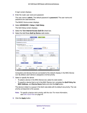 Page 43Optimize Performance 43
 AC1200 Smart WiFi Router with External Antennas
A login screen displays.
3.  Enter the router user name and password.
The user name is  admin. 
 The default password is password. The user name and 
password are case-sensitive.
The BASIC Home screen displays.
4.  Select  ADV
 ANCED > Setup > QoS Setup .
The QoS Setup screen displays.
5.  Select the T
 urn Internet Access QoS On  check box.
6.  Select the 
 Add Rules QoS by Device radio button.
Computers and devices that are...