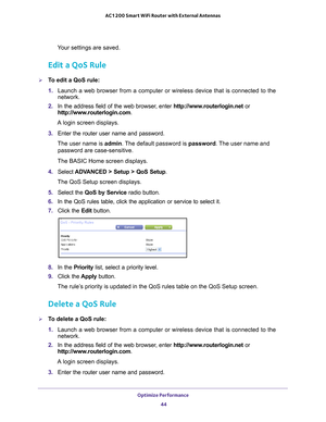 Page 44Optimize Performance 44
AC1200 Smart WiFi Router with External Antennas 
Your settings are saved.
Edit a QoS Rule
To edit a QoS rule:
1. 
Launch a web browser from a computer or wireless device that is connecte\
d to the 
network.
2.  In the address field of the web browser
 , enter http://www.routerlogin.net  or 
http://www.routerlogin.com .
A login screen displays.
3.  Enter the router user name and password.
The user name is  admin. 
 The default password is password . The user name and 
password are...