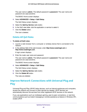 Page 45Optimize Performance 
45  AC1200 Smart WiFi Router with External Antennas
The user name is admin. The default password is password. The user name and 
password are case-sensitive.
The BASIC Home screen displays.
4. Select ADVANCED > Setup > QoS Setup.
The QoS Setup screen displays.
5. Select the QoS by Service radio button.
6. In the QoS rules table, click the application or service to select it.
7. Click the Delete button.
The rule is deleted.
Delete All QoS Rules
To delete all QoS rules:
1. Launch a...