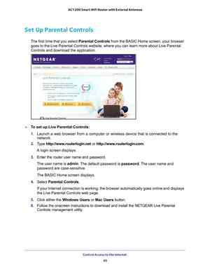 Page 49Control Access to the Internet 49
 AC1200 Smart WiFi Router with External Antennas
Set Up Parental Controls
The first time that you select 
Parental Controls from the BASIC Home screen, your browser 
goes to the Live Parental Controls website, where you can learn more abo\
ut Live Parental 
Controls and download the application. 
To set up Live Parental Controls:
1.  Launch a web browser from a computer or wireless device that is connecte\
d to the 
network.
2.  T
ype  http://www.routerlogin.net  or...