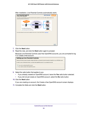 Page 50Control Access to the Internet 50
AC1200 Smart WiFi Router with External Antennas 
After installation, Live Parental Controls automatically starts.
7. 
Click the  Next button.
8.  Read the note, and click the  Next button again to proceed.
Because Live Parental Controls uses free OpenDNS accounts, you are promp\
ted to log 
in or create a free account.
9.  Select the radio button that applies to you:
• If you already created an OpenDNS account, leave the  Ye
 s radio button selected. 
• If you did not...