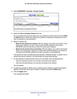 Page 52Control Access to the Internet 52
AC1200 Smart WiFi Router with External Antennas 
4. 
Select  ADVANCED > Security > Access Control .
5. Select the  Turn on Access Control  check box.
You must select this check box before you can specify an access rule and \
use the  Allow 
and Block buttons. When this check box is cleared, all devices are allowed to con\
nect, 
even if a device is in the blocked list.
6.  Select an access rule:
• Allow all new devices to connect. With this setting, if you add a new...