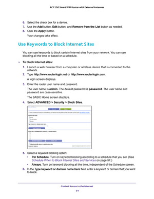 Page 54Control Access to the Internet 54
AC1200 Smart WiFi Router with External Antennas 
6. 
Select the check box for a device.
7.  Use the  Add button,  Edit button, and  Remove from the List  button as needed.
8.  Click the  Apply button.
Your changes take effect.
Use Keywords to Block Internet Sites
You can use keywords to block certain Internet sites from your network. You can use  blocking all the time or based on a schedule.
To block Internet sites:
1.  Launch a web browser from a computer or wireless...