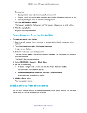 Page 55Control Access to the Internet 
55  AC1200 Smart WiFi Router with External Antennas
For example:
•Specify XXX to block http://www.badstuff.com/xxx.html.
•Specify .com if you want to allow only sites with domain suffixes such as .edu or .gov.
•Enter a period (.) to block all Internet browsing access.
7. Click the Add Keyword button.
The keyword is added to the keyword list. The keyword list supports up to 32 entries.
8. Click the Apply button.
Keyword blocking takes effect.
Delete Keywords from the...