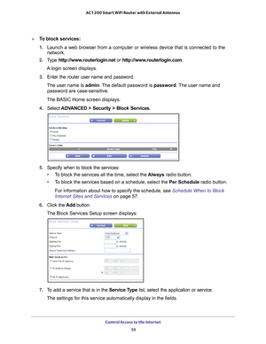 Page 56Control Access to the Internet 56
AC1200 Smart WiFi Router with External Antennas 
To block services:
1. 
Launch a web browser from a computer or wireless device that is connecte\
d to the 
network.
2.  T
ype  http://www.routerlogin.net  or http://www.routerlogin.com .
A login screen displays.
3.  Enter the router user name and password.
The user name is  admin. 
 The default password is password . The user name and 
password are case-sensitive.
The BASIC Home screen displays.
4.  Select 
ADVANCED >...