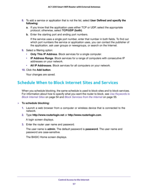 Page 57Control Access to the Internet 
57  AC1200 Smart WiFi Router with External Antennas
8. To add a service or application that is not the list, select User Defined and specify the 
following:
a.If you know that the application uses either TCP or UDP, select the appropriate 
protocol; otherwise, select TCP/UDP (both).
b. Enter the starting port and ending port numbers. 
If the service uses a single port number, enter that number in both fields. To find out 
which port numbers the service or application uses,...