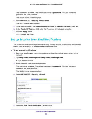 Page 59Control Access to the Internet 59
 AC1200 Smart WiFi Router with External Antennas
The user name is 
admin. The default password is password. The user name and 
password are case-sensitive.
The BASIC Home screen displays.
4.  Select  ADV
 ANCED > Security > Block Sites .
The Block Sites screen displays.
5.  Scroll down and select the  Allow trusted IP address to visit blocked sites  check box.
6.  In the T
rusted IP Address  field, enter the IP address of the trusted computer.
7.  Click the  Apply...