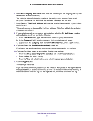 Page 60Control Access to the Internet 
60 AC1200 Smart WiFi Router with External Antennas 
6. In the Your Outgoing Mail Server field, enter the name of your ISP outgoing (SMTP) mail 
server (such as mail.myISP.com). 
You might be able to find this information in the configuration screen of your email 
program. If you leave this field blank, log and alert messages are not sent.
7. In the Send to This E-mail Address field, type the email address to which logs and alerts 
are to be sent.
This email address is also...