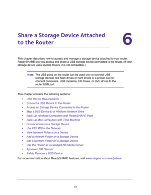 Page 6161
6
6.   Share a Storage Device Attached 
to the Router
This chapter describes how to access and manage a storage device attached to your router. 
ReadySHARE lets you access and share a USB storage device connected to the router. (If your 
storage device uses special drivers, it is not compatible.)
Note:The USB ports on the router can be used only to connect USB 
storage devices like flash drives or hard drives or a printer. Do not 
connect computers, USB modems, CD drives, or DVD drives to the 
router...