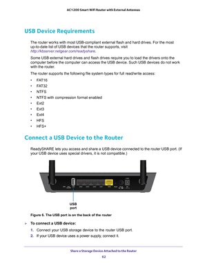 Page 62Share a Storage Device Attached to the Router 62
AC1200 Smart WiFi Router with External Antennas 
USB Device Requirements
The router works with most USB-compliant external flash and hard drives.\
 For the most 
up-to-date list of USB devices that the router supports, visit 
http://kbserver.netgear.com/readyshare .
Some USB external hard drives and flash drives require you to load the d\
rivers onto the 
computer before the computer can access the USB device. Such USB devices\
 do not work 
with the...