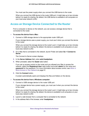 Page 63Share a Storage Device Attached to the Router 
63  AC1200 Smart WiFi Router with External Antennas
You must use the power supply when you connect the USB device to the router.
When you connect the USB device to the router USB port, it might take up to two minutes 
before it is ready for sharing. By default, the USB device is available to all computers on 
your local area network (LAN).
Access an Storage Device Connected to the Router
From a computer or device on the network, you can access a storage...