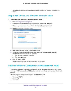 Page 64Share a Storage Device Attached to the Router 64
AC1200 Smart WiFi Router with External Antennas 
Windows file manager automatically opens and displays the files and fold\
ers on the 
device.
Map a USB Device to a Windows Network Drive
To map the USB device to a Windows network drive: 
1. 
V
isit  www.netgear.com/readyshare.
2.  In the ReadySHARE USB Storage Access pane, click the  PC Utility link.
The readyshareconnect.exe file is downloaded to your computer
 .
3.  Launch  readyshareconnect.exe.
4....