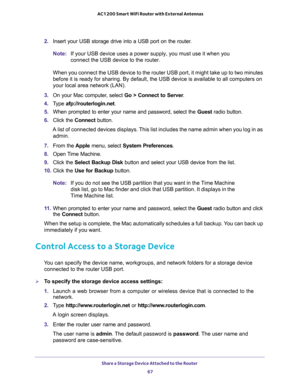 Page 67Share a Storage Device Attached to the Router 
67  AC1200 Smart WiFi Router with External Antennas
2. Insert your USB storage drive into a USB port on the router.
Note:If your USB device uses a power supply, you must use it when you 
connect the USB device to the router.
When you connect the USB device to the router USB port, it might take up to two minutes 
before it is ready for sharing. By default, the USB device is available to all computers on 
your local area network (LAN).
3. On your Mac computer,...