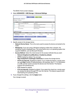 Page 68Share a Storage Device Attached to the Router 68
AC1200 Smart WiFi Router with External Antennas 
The BASIC Home screen displays.
4.  Select  ADV
 ANCED > USB Storage > Advanced Settings .
5. Specify access to the storage device: 
• Network Device Name. 
 This is the name used to access the device connected to the 
router. 
• W
orkgroup . If you are using a Windows workgroup rather than a domain, the 
workgroup name is displayed here. The name works only in an operating system that 
supports NetBIOS,...