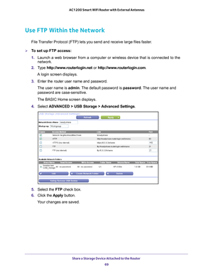 Page 69Share a Storage Device Attached to the Router 69
 AC1200 Smart WiFi Router with External Antennas
Use FTP Within the Network
File Transfer Protocol (FTP) lets you send and receive large files faster.
To set up FTP access:
1. 
Launch a web browser from a computer or wireless device that is connecte\
d to the 
network.
2.  T
ype  http://www.routerlogin.net  or http://www.routerlogin.com .
A login screen displays.
3.  Enter the router user name and password.
The user name is  admin. 
 The default password...