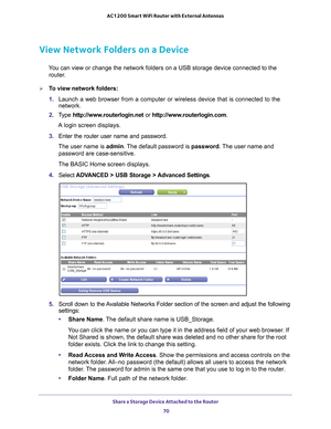 Page 70Share a Storage Device Attached to the Router 70
AC1200 Smart WiFi Router with External Antennas 
View Network Folders on a Device
You can view or change the network folders on a USB storage device connec\
ted to the 
router.
To view network folders:
1.  Launch a web browser from a computer or wireless device that is connecte\
d to the 
network.
2.  T
ype  http://www.routerlogin.net  or http://www.routerlogin.com .
A login screen displays.
3.  Enter the router user name and password.
The user name is...