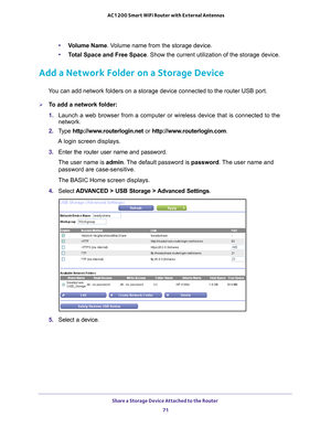 Page 71Share a Storage Device Attached to the Router 71
 AC1200 Smart WiFi Router with External Antennas
•
Volume Name . Volume name from the storage device.
• T
otal Space and Free Space. Show the current utilization of the storage device.
Add a Network Folder on a Storage Device
You can add network folders on a storage device connected to the router U\
SB port.
To add a network folder:
1. Launch a web browser from a computer or wireless device that is connecte\
d to the 
network.
2.  T
ype...