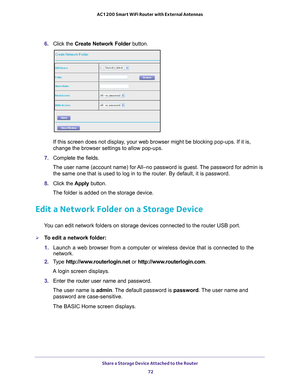 Page 72Share a Storage Device Attached to the Router 72
AC1200 Smart WiFi Router with External Antennas 
6. 
Click the  Create Network Folder  button.
If this screen does not display, your web browser might be blocking pop-ups. If it is, 
change the browser settings to allow pop-ups. 
7.  Complete the fields.
The user name (account name) for All–no password is guest. The password for admin is  the same one that is used to log in to the router. By default, it is pas\
sword.
8.  Click the  Apply button.
The...