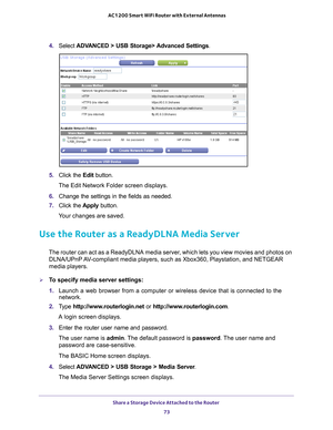 Page 73Share a Storage Device Attached to the Router 73
 AC1200 Smart WiFi Router with External Antennas
4. 
Select  ADVANCED > USB Storage> Advanced Settings .
5. Click the  Edit button.
The Edit Network Folder screen displays.
6.  Change the settings in the fields as needed.
7.  Click the  Apply button.
Your changes are saved.
Use the Router as a ReadyDLNA Media Server
The router can act as a ReadyDLNA media server, which lets you view movies and photos on  DLNA/UPnP AV-compliant media players, such as...