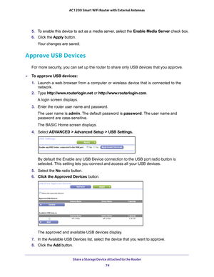 Page 74Share a Storage Device Attached to the Router 74
AC1200 Smart WiFi Router with External Antennas 
5. 
To enable this device to act as a media server, select the  Enable Media Server check box.
6.  Click the  Apply button.
Your changes are saved.
Approve USB Devices
For more security, you can set up the router to share only USB devices that you approve. \
To approve USB devices:
1.  Launch a web browser from a computer or wireless device that is connecte\
d to the 
network.
2.  T
ype...