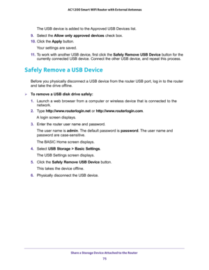 Page 75Share a Storage Device Attached to the Router 
75  AC1200 Smart WiFi Router with External Antennas
The USB device is added to the Approved USB Devices list.
9. Select the Allow only approved devices check box.
10. Click the Apply button.
Your settings are saved.
11. To work with another USB device, first click the Safely Remove USB Device button for the 
currently connected USB device. Connect the other USB device, and repeat this process.
Safely Remove a USB Device
Before you physically disconnect a USB...