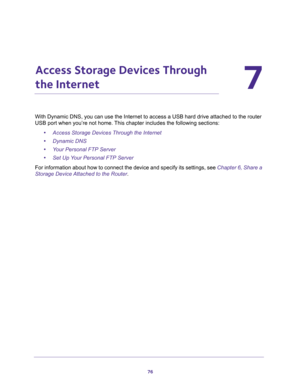 Page 7676
7
7.   Access Storage Devices Through 
the Internet
With Dynamic DNS, you can use the Internet to access a USB hard drive attached to the router 
USB port when you’re not home. This chapter includes the following sections:
•Access Storage Devices Through the Internet 
•Dynamic DNS 
•Your Personal FTP Server 
•Set Up Your Personal FTP Server 
For information about how to connect the device and specify its settings, see Chapter 6, Share a 
Storage Device Attached to the Router. 