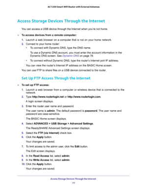 Page 77Access Storage Devices Through the Internet 
77  AC1200 Smart WiFi Router with External Antennas
Access Storage Devices Through the Internet
You can access a USB device through the Internet when you’re not home.
To access devices from a remote computer:
1. Launch a web browser on a computer that is not on your home network.
2. Connect to your home router:
•To connect with Dynamic DNS, type the DNS name.
To use a Dynamic DNS account, you must enter the account information in the 
Dynamic DNS screen. See...