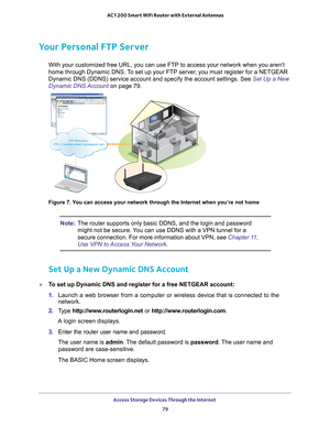 Page 79Access Storage Devices Through the Internet 79
 AC1200 Smart WiFi Router with External Antennas
Your Personal FTP Server
With your customized free URL, you can use FTP to access your network wh\
en you aren’t 
home through Dynamic DNS. To set up your FTP server, you must register for a NETGEAR 
Dynamic DNS (DDNS) service account and specify the account settings. S\
ee Set Up a New 
Dynamic DNS Account 
on page
  79. 
FTP Directory: FTP://‘custom name’.mynetgear.com
FTP Directory: FTP://‘custom...