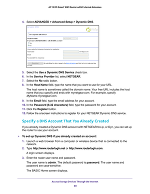 Page 80Access Storage Devices Through the Internet 80
AC1200 Smart WiFi Router with External Antennas 
4. 
Select  ADVANCED > Advanced Setup > Dynamic DNS .
5. Select the  Use a Dynamic DNS Service  check box.
6.  In the Service Provider  list, select NETGEAR.
7.  Select the  No radio button.
8.  In the Host Name  field, type the name that you want to use for your URL.
The host name is sometimes called the domain name. Your free URL includes the host  name that you specify and ends with mynetgear
 .com. For...