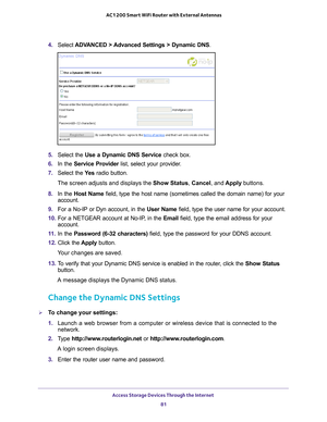 Page 81Access Storage Devices Through the Internet 81
 AC1200 Smart WiFi Router with External Antennas
4. 
Select  ADVANCED > Advanced Settings > Dynamic DNS .
5. Select the Use a Dynamic DNS Service  check box.
6.  In the Service Provider list, select your provider
 .
7.  Select the  Ye
 s radio button.
The screen adjusts and displays the Show Status , Cancel, and  Apply buttons.
8.  In the Host Name field, type the host name (sometimes called the domain name) for your\
 
account.
9.  For a No-IP or Dyn...