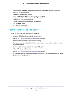 Page 82Access Storage Devices Through the Internet 
82 AC1200 Smart WiFi Router with External Antennas 
The user name is admin. The default password is password. The user name and 
password are case-sensitive.
The BASIC Home screen displays.
4. Select ADVANCED > Advanced Setup > Dynamic DNS.
The Dynamic DNS screen displays.
5. Change your DDNS account settings as necessary.
6. Click the Apply button.
Your changes are saved.
Set Up Your Personal FTP Server
To set up your personal account and use FTP:
1. Get...