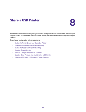 Page 8383
8
8.   Share a USB Printer
The ReadySHARE Printer utility lets you share a USB printer that is connected to the USB port 
on your router. You can share this USB printer among the Windows and Mac computers on your 
network. 
This chapter contains the following sections:
•Install the Printer Driver and Cable the Printer 
•Download the ReadySHARE Printer Utility 
•Install the ReadySHARE Printer Utility 
•Use the Shared Printer 
•View or Change the Status of a Printer 
•Use the Scan Feature of a...