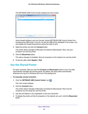 Page 86Share a USB Printer 86
AC1200 Smart WiFi Router with External Antennas 
The NETGEAR USB Control Center displays the main screen.
Some firewall software, such as Comodo, blocks NETGEAR USB Control Cente\
r from 
accessing the USB printer. If you do not see the USB printer displayed in the screen, you 
can disable the firewall temporarily to allow the utility to work.
4.  Select the printer and click the  Connect button.
The printer status changes to Manually connected by Mycomputer . Now
 , only your...