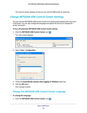 Page 89Share a USB Printer 89
 AC1200 Smart WiFi Router with External Antennas
The scanner screen displays so that you can use the USB printer for scan\
ning.
Change NETGEAR USB Control Center Settings
You can stop the NETGEAR USB Control Center from starting automatically w\
hen you log in 
to Windows. You can also change the language and specify the time-out to release the \
printer connection.
To turn off automatic NETGEAR USB Control Center startup:
1.  Click the NETGEAR USB Control Center icon 
.
The...