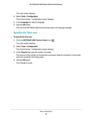 Page 90Share a USB Printer 90
AC1200 Smart WiFi Router with External Antennas 
The main screen displays.
2.  Select  T
 ools > Configuration
The Control Center - Configuration screen displays.
3.  In the Language list, select a language.
4.  Click the  OK button.
The next time NETGEAR USB Control Center starts, the language changes.
Specify the Time-out
To specify the time-out:
1.  Click the NETGEAR USB Control Center icon 
.
The main screen displays.
2.  Select  T
 ools > Configuration
The Control Center -...