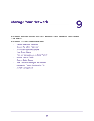 Page 9191
9
9.   Manage Your Network
This chapter describes the router settings for administering and maintaining your router and 
home network. 
This chapter includes the following sections:
•Update the Router Firmware 
•Change the admin Password 
•Recover the admin Password 
•View Router Status 
•View and Manage Logs of Router Activity 
•Monitor Internet Traffic 
•Custom Static Routes 
•View Devices Currently on the Network 
•Manage the Router Configuration File 
•Remote Management  