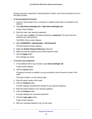 Page 94Manage Your Network 
94 AC1200 Smart WiFi Router with External Antennas 
recovery process is supported in Internet Explorer, Firefox, and Chrome browsers but not in 
the Safari browser.
To set up password recovery:
1. Launch a web browser from a computer or wireless device that is connected to the 
network.
2. Type http://www.routerlogin.net or http://www.routerlogin.com.
A login screen displays.
3. Enter the router user name and password.
The user name is admin. The default password is password. The...