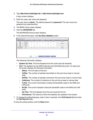 Page 96Manage Your Network 96
AC1200 Smart WiFi Router with External Antennas 
2. 
Type  http://www.routerlogin.net  or http://www.routerlogin.com .
A login screen displays.
3.  Enter the router user name and password.
The user name is  admin. 
 The default password is password . The user name and 
password are case-sensitive.
4.  The BASIC Home screen displays
5.  Click the  ADV
 ANCED tab. 
The ADVANCED Home screen displays.
6.  In the Internet Port pane, click the Show Statistics button.
The following...